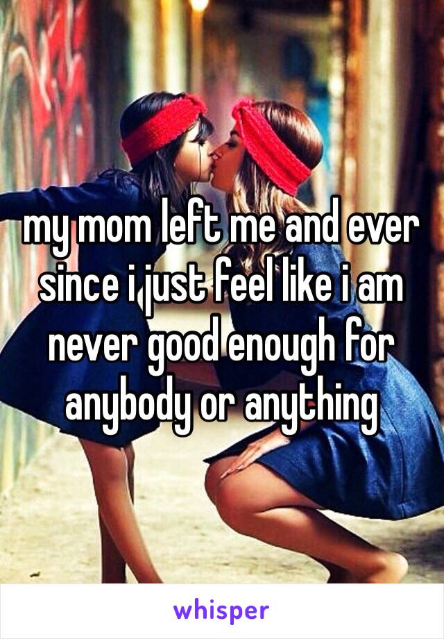 my mom left me and ever since i just feel like i am never good enough for anybody or anything 