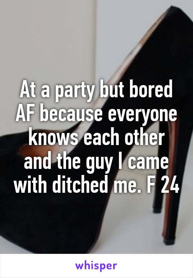 At a party but bored AF because everyone knows each other and the guy I came with ditched me. F 24