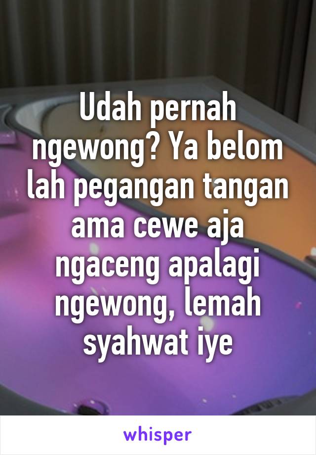 Udah pernah ngewong? Ya belom lah pegangan tangan ama cewe aja ngaceng apalagi ngewong, lemah syahwat iye