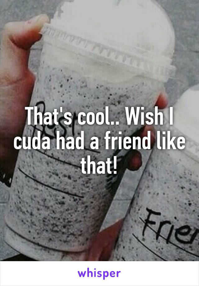 That's cool.. Wish I cuda had a friend like that!