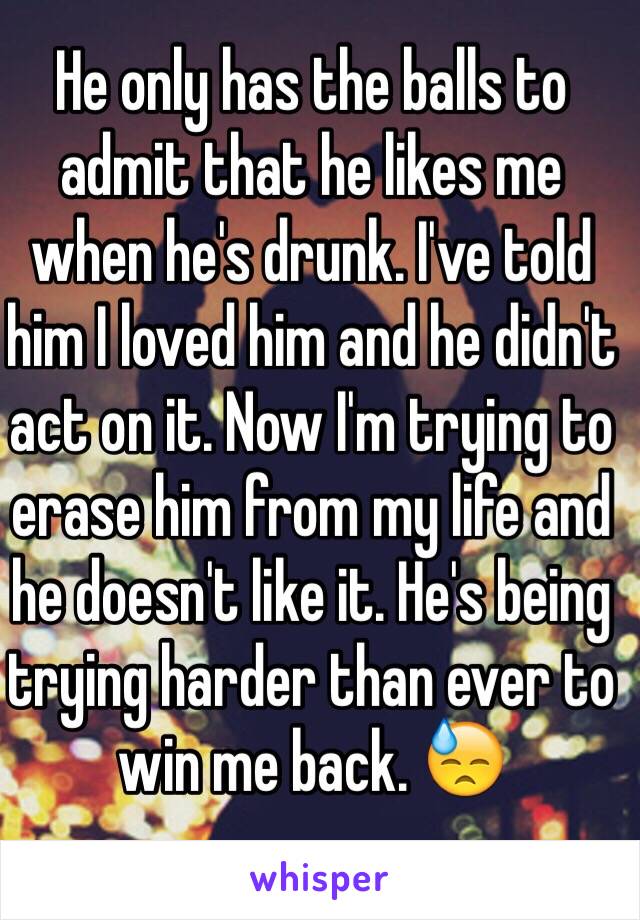 He only has the balls to admit that he likes me when he's drunk. I've told him I loved him and he didn't act on it. Now I'm trying to erase him from my life and he doesn't like it. He's being trying harder than ever to win me back. 😓