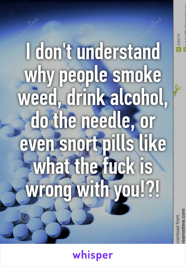 I don't understand why people smoke weed, drink alcohol, do the needle, or even snort pills like what the fuck is wrong with you!?!
