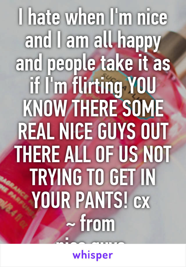 I hate when I'm nice and I am all happy and people take it as if I'm flirting YOU KNOW THERE SOME REAL NICE GUYS OUT THERE ALL OF US NOT TRYING TO GET IN YOUR PANTS! cx 
~ from 
nice guys 