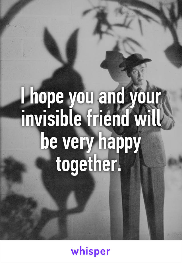 I hope you and your invisible friend will be very happy together. 