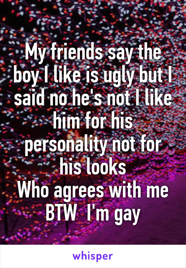 My friends say the boy I like is ugly but I said no he's not I like him for his personality not for his looks
Who agrees with me
BTW  I'm gay