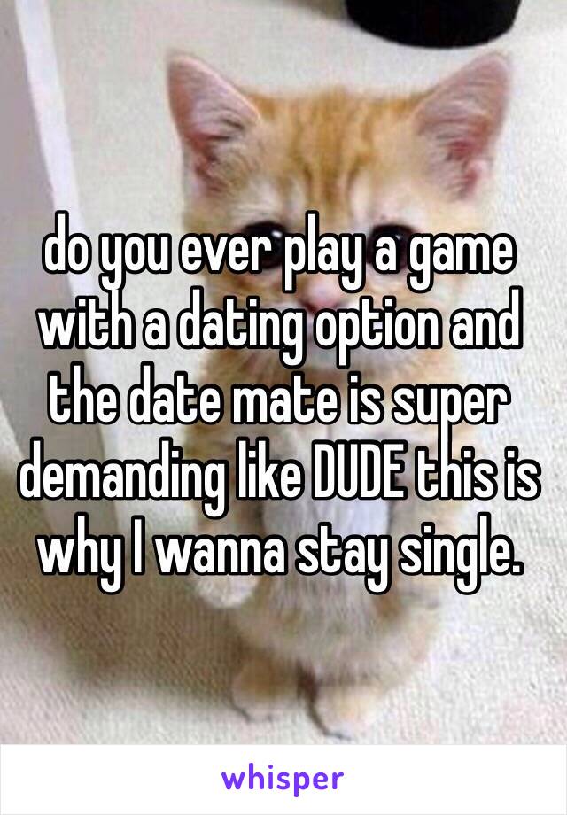 do you ever play a game with a dating option and the date mate is super demanding like DUDE this is why I wanna stay single. 