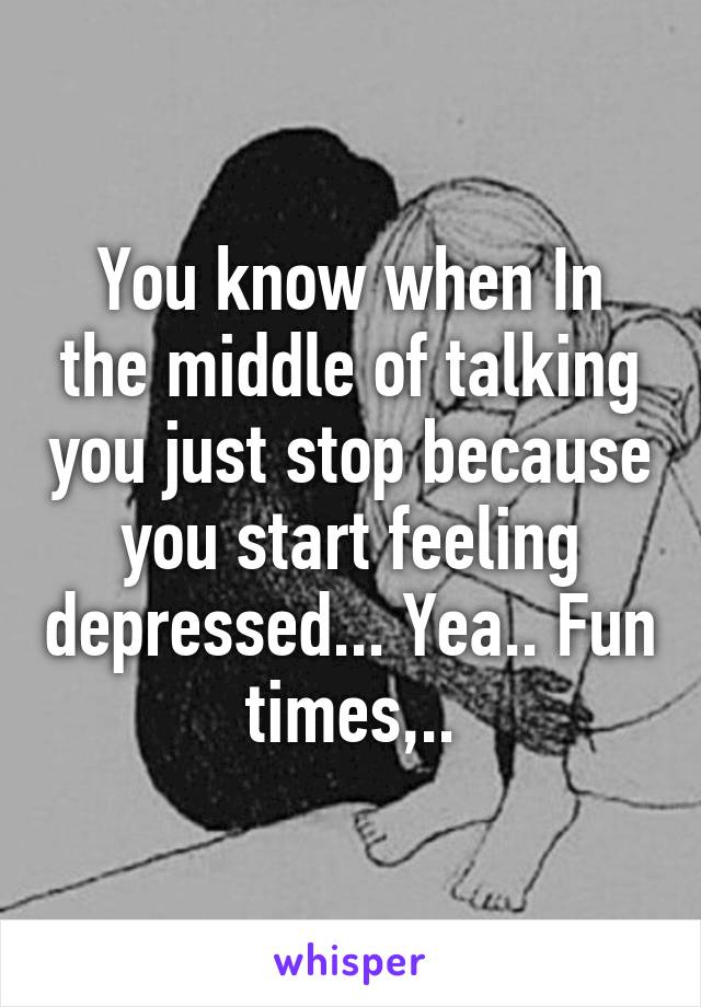 You know when In the middle of talking you just stop because you start feeling depressed... Yea.. Fun times,..