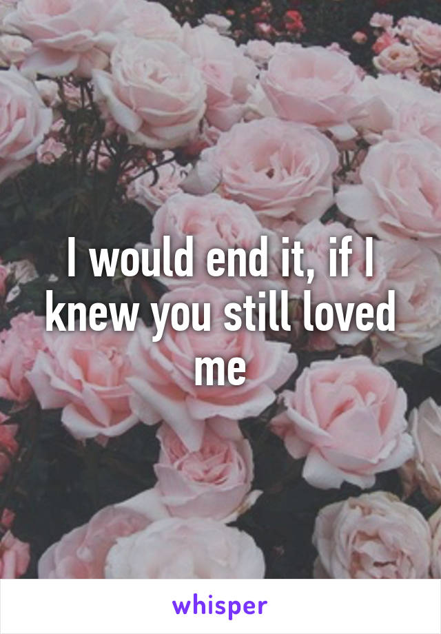 I would end it, if I knew you still loved me