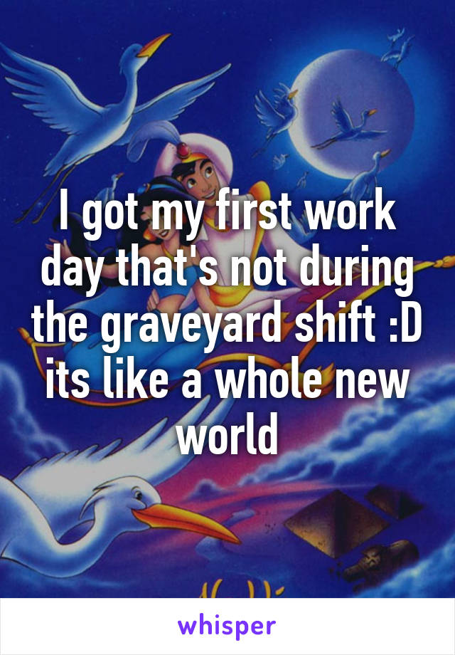 I got my first work day that's not during the graveyard shift :D its like a whole new world