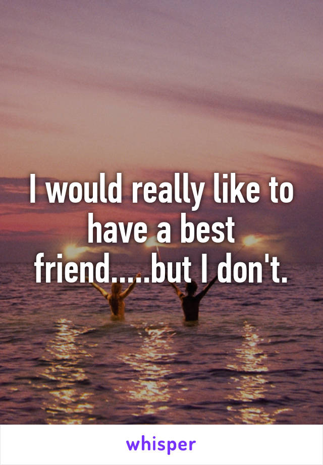 I would really like to have a best friend.....but I don't.