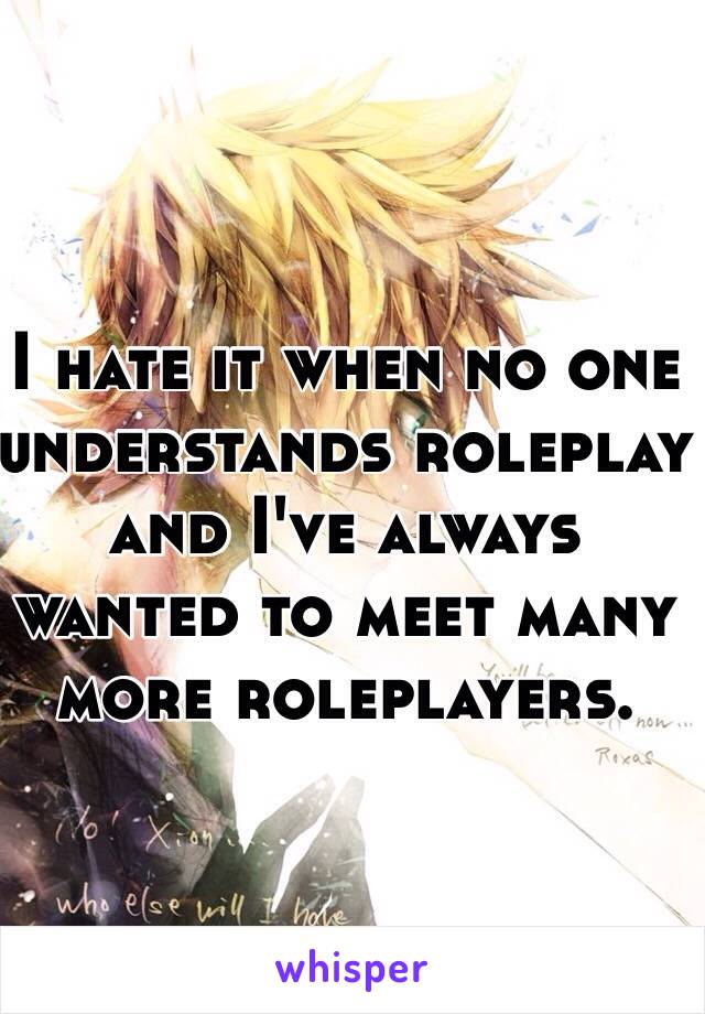 I hate it when no one understands roleplay and I've always wanted to meet many more roleplayers.