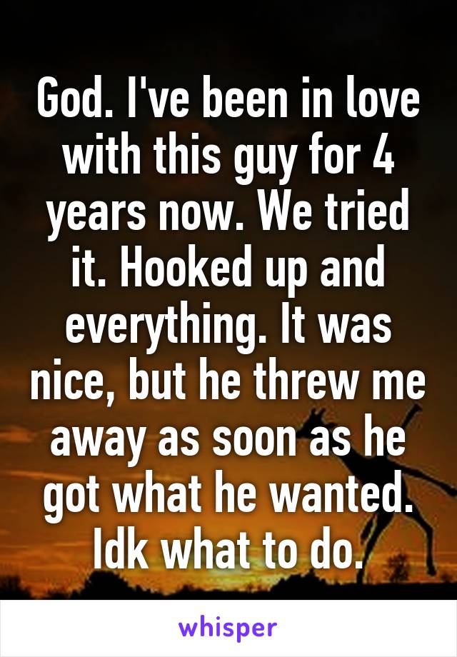 God. I've been in love with this guy for 4 years now. We tried it. Hooked up and everything. It was nice, but he threw me away as soon as he got what he wanted. Idk what to do.