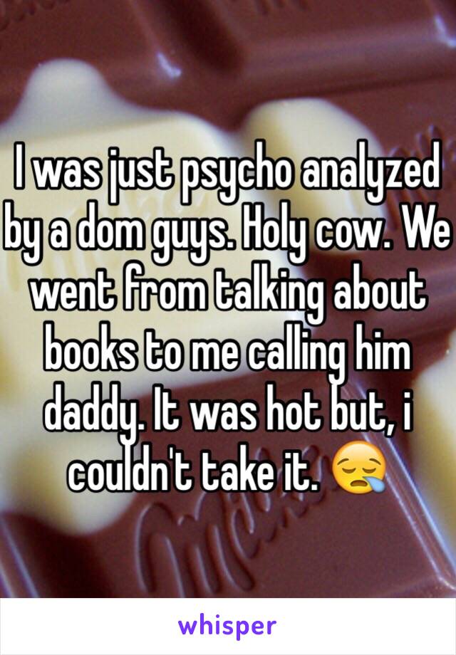 I was just psycho analyzed by a dom guys. Holy cow. We went from talking about books to me calling him daddy. It was hot but, i couldn't take it. 😪