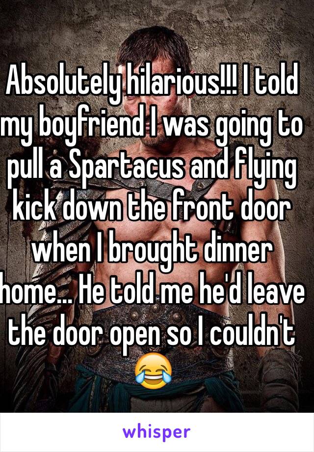 Absolutely hilarious!!! I told my boyfriend I was going to pull a Spartacus and flying kick down the front door when I brought dinner home... He told me he'd leave the door open so I couldn't 😂