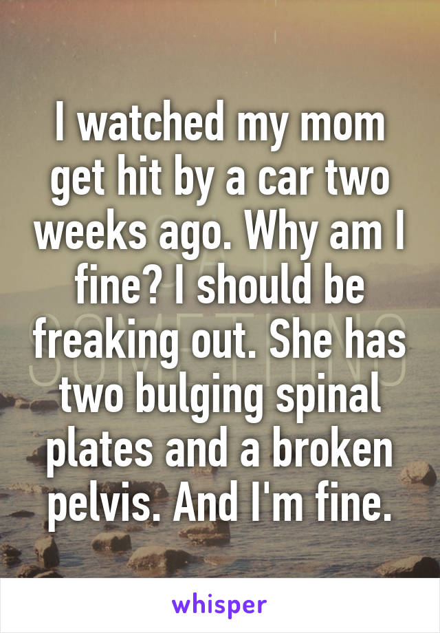 I watched my mom get hit by a car two weeks ago. Why am I fine? I should be freaking out. She has two bulging spinal plates and a broken pelvis. And I'm fine.