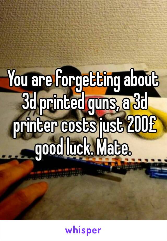 You are forgetting about 3d printed guns, a 3d printer costs just 200£ good luck. Mate. 