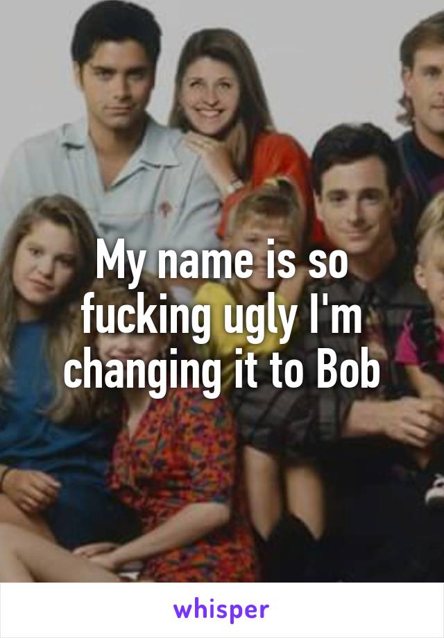 My name is so
fucking ugly I'm changing it to Bob