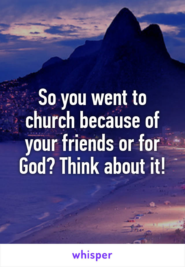 So you went to church because of your friends or for God? Think about it!