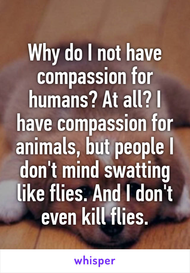 Why do I not have compassion for humans? At all? I have compassion for animals, but people I don't mind swatting like flies. And I don't even kill flies.