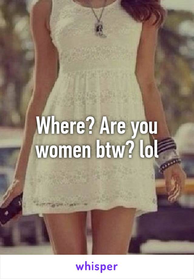 Where? Are you women btw? lol