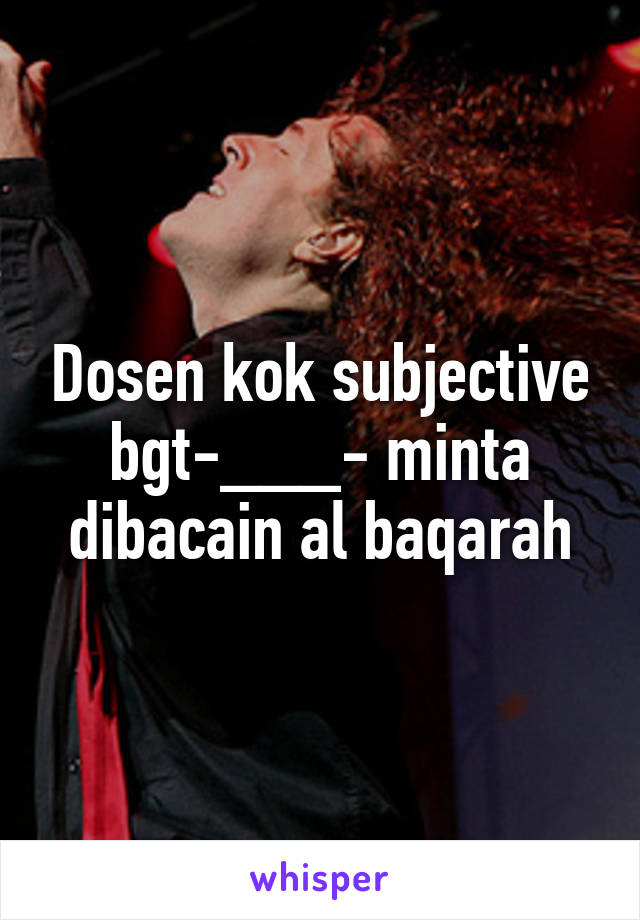 Dosen kok subjective bgt-___- minta dibacain al baqarah