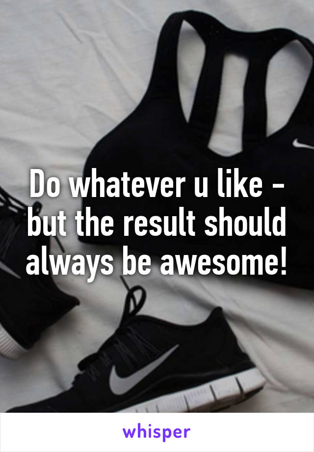 Do whatever u like - but the result should always be awesome!