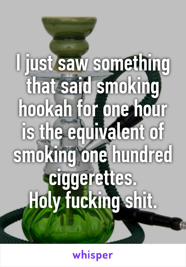 I just saw something that said smoking hookah for one hour is the equivalent of smoking one hundred ciggerettes.
Holy fucking shit.