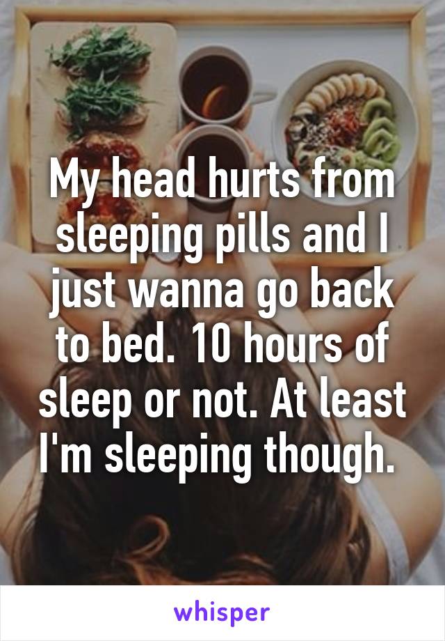 My head hurts from sleeping pills and I just wanna go back to bed. 10 hours of sleep or not. At least I'm sleeping though. 