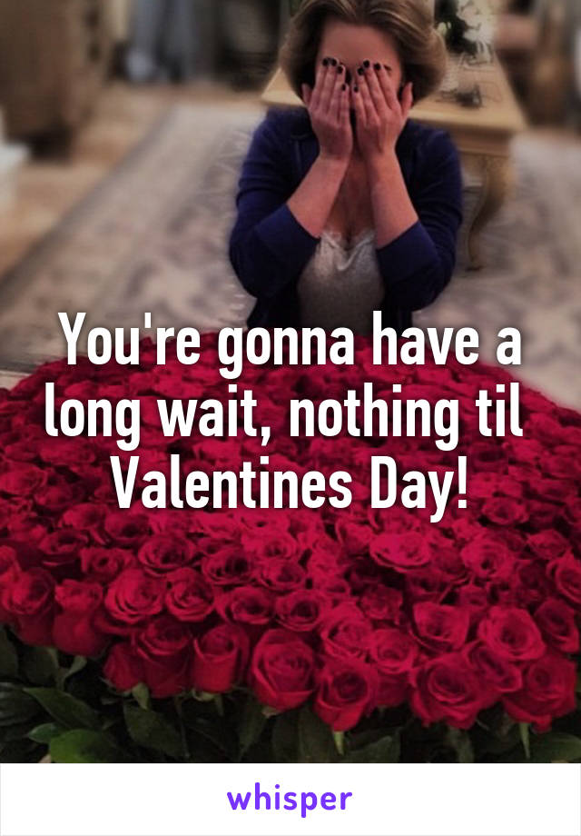 You're gonna have a long wait, nothing til 
Valentines Day!