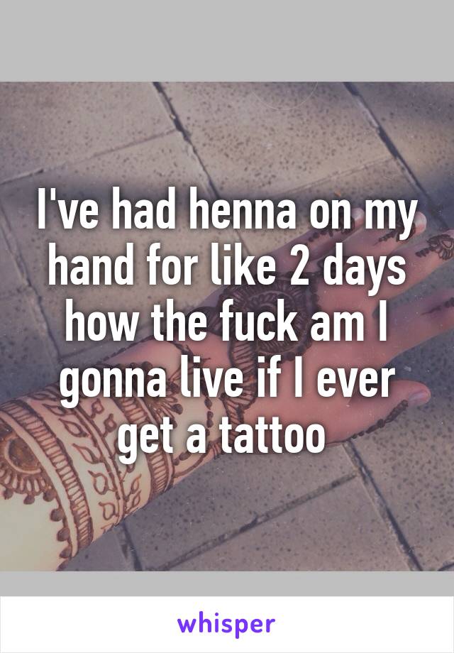 I've had henna on my hand for like 2 days how the fuck am I gonna live if I ever get a tattoo 