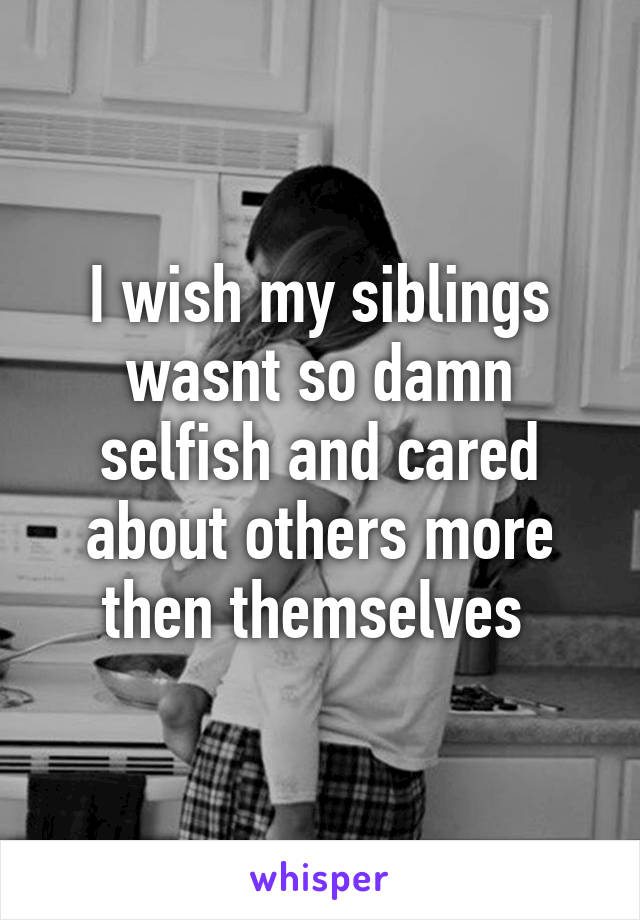 I wish my siblings wasnt so damn selfish and cared about others more then themselves 