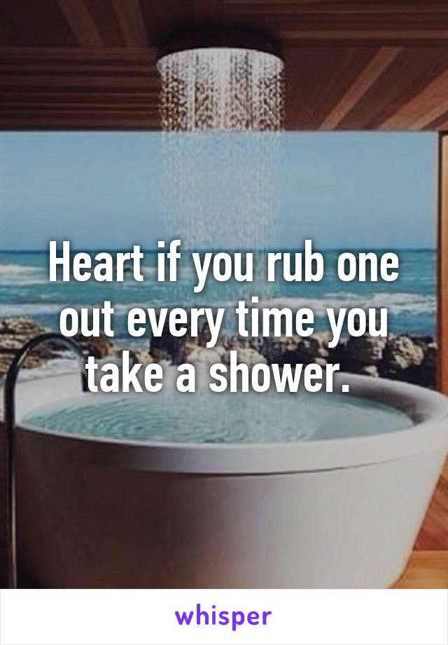 Heart if you rub one out every time you take a shower. 