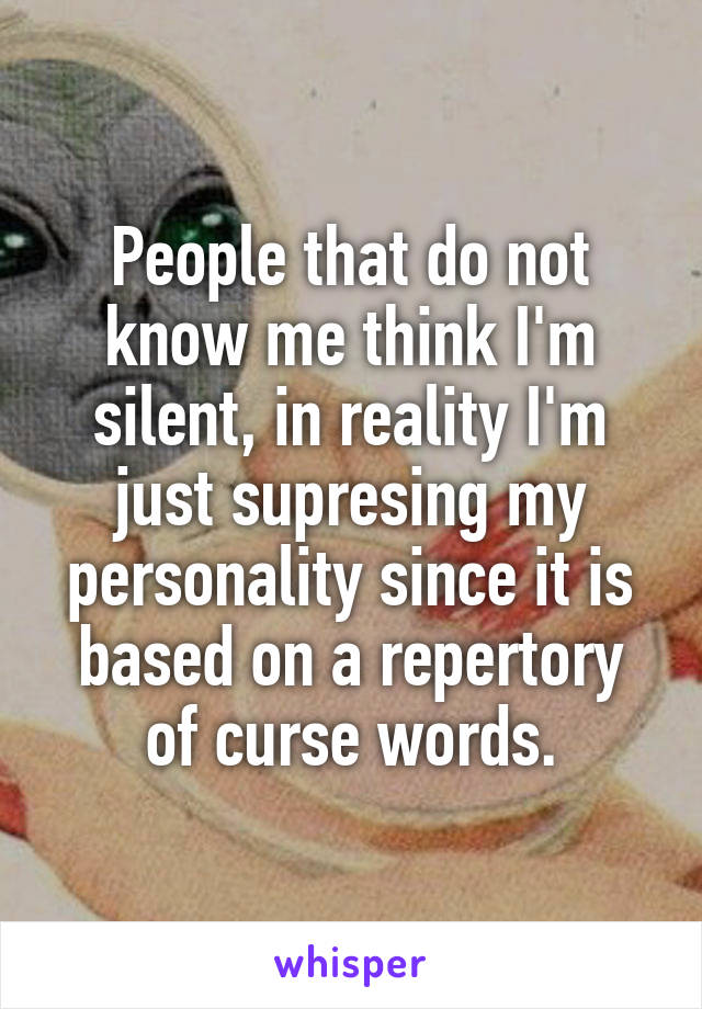 People that do not know me think I'm silent, in reality I'm just supresing my personality since it is based on a repertory of curse words.