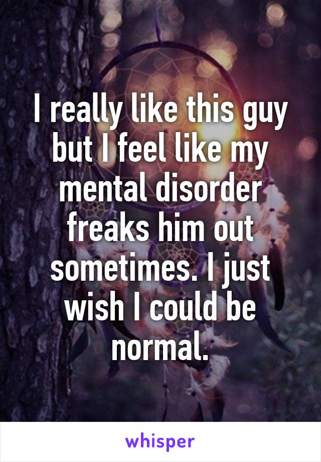 I really like this guy but I feel like my mental disorder freaks him out sometimes. I just wish I could be normal.