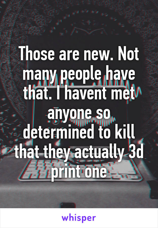 Those are new. Not many people have that. I havent met anyone so determined to kill that they actually 3d print one