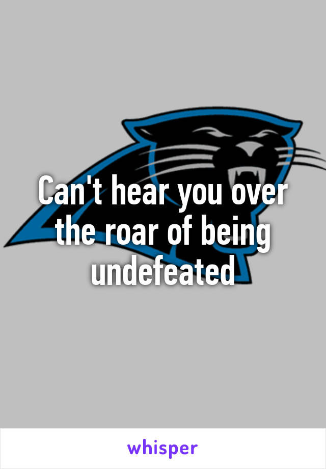 Can't hear you over the roar of being undefeated