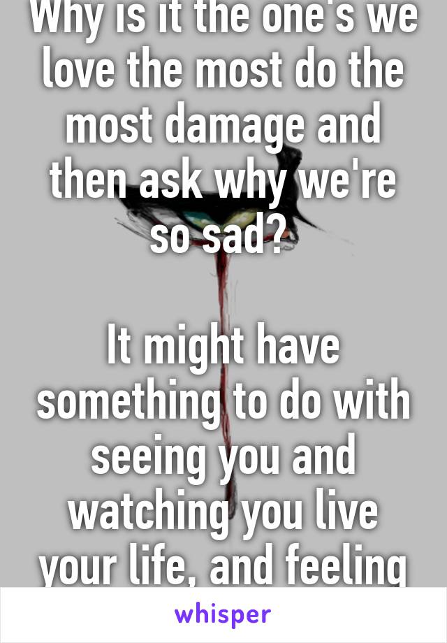 Why is it the one's we love the most do the most damage and then ask why we're so sad? 

It might have something to do with seeing you and watching you live your life, and feeling my world crash down