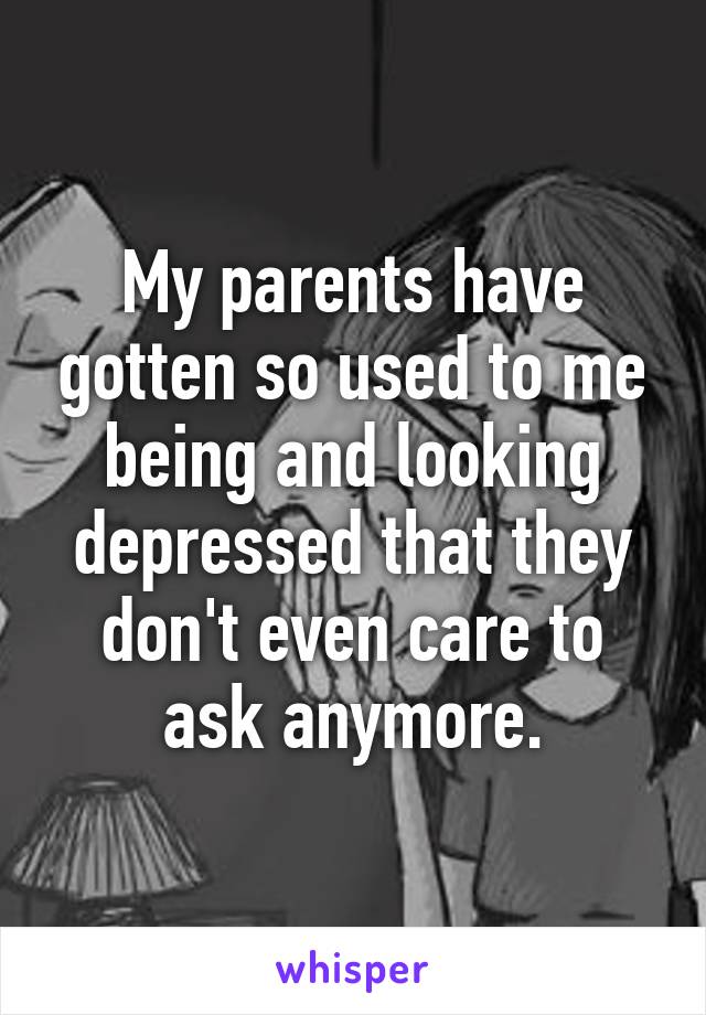 My parents have gotten so used to me being and looking depressed that they don't even care to ask anymore.