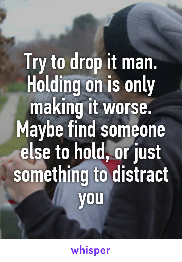 Try to drop it man. Holding on is only making it worse. Maybe find someone else to hold, or just something to distract you