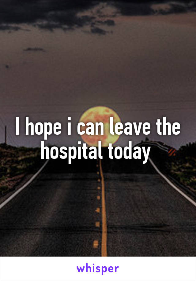 I hope i can leave the hospital today 