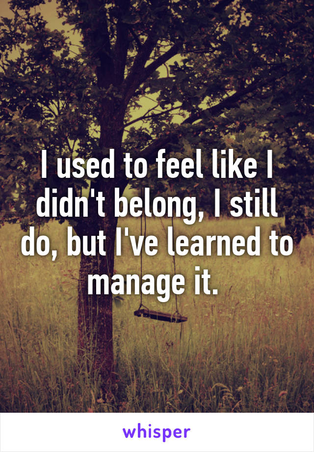 I used to feel like I didn't belong, I still do, but I've learned to manage it. 