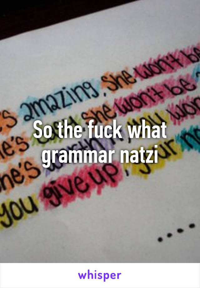 So the fuck what grammar natzi