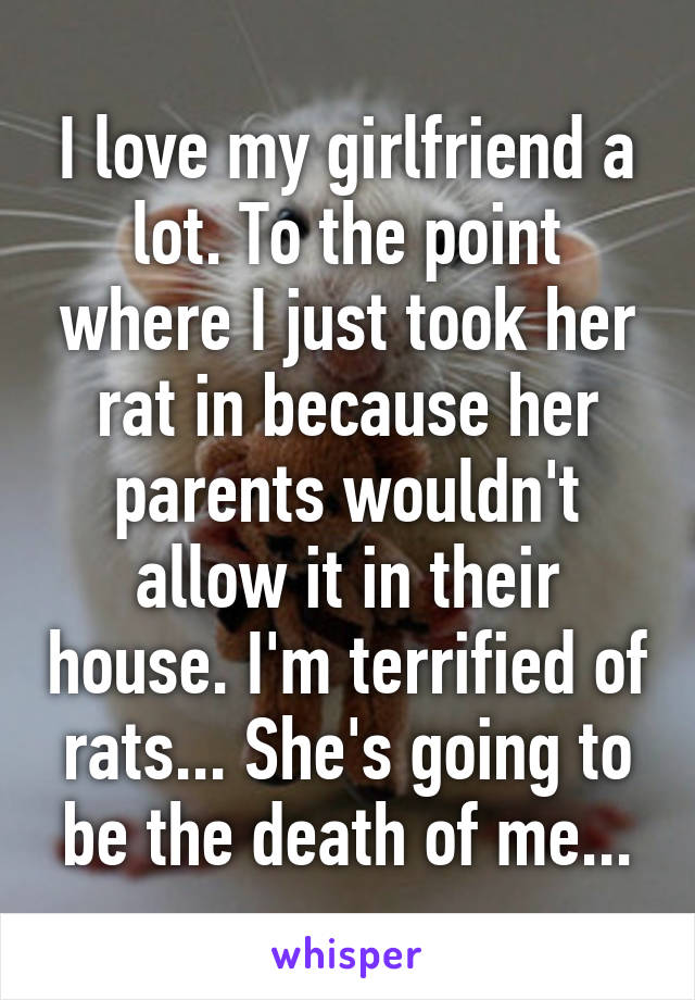 I love my girlfriend a lot. To the point where I just took her rat in because her parents wouldn't allow it in their house. I'm terrified of rats... She's going to be the death of me...