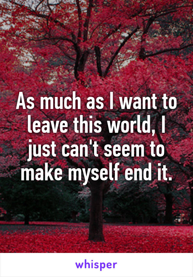 As much as I want to leave this world, I just can't seem to make myself end it.