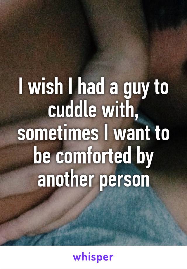 I wish I had a guy to cuddle with, sometimes I want to be comforted by another person