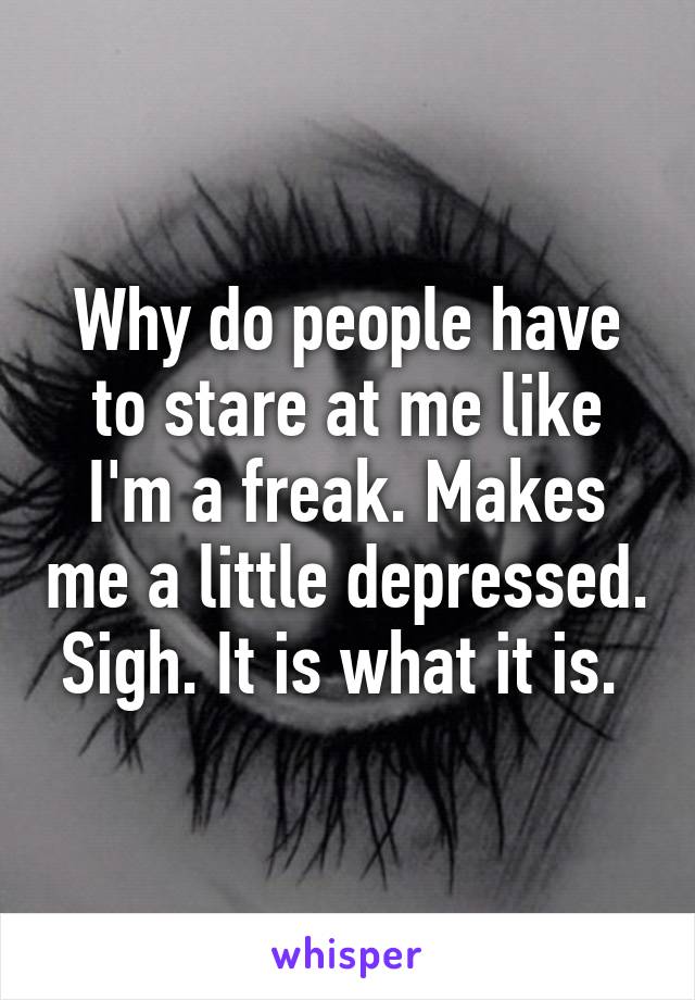 Why do people have to stare at me like I'm a freak. Makes me a little depressed. Sigh. It is what it is. 