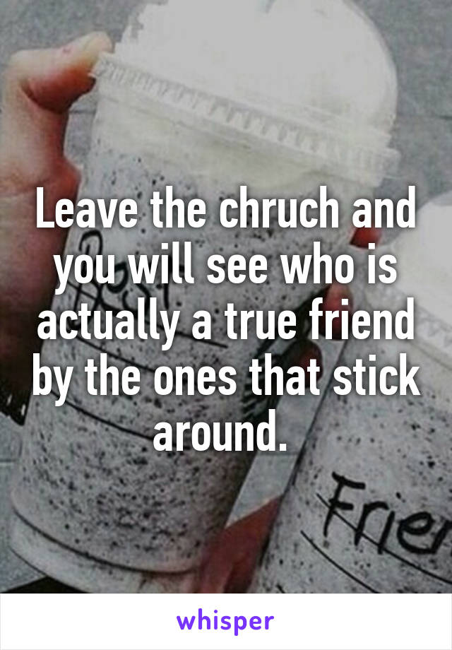 Leave the chruch and you will see who is actually a true friend by the ones that stick around. 