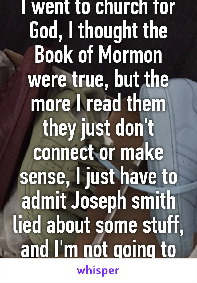 I went to church for God, I thought the Book of Mormon were true, but the more I read them they just don't connect or make sense, I just have to admit Joseph smith lied about some stuff, and I'm not going to be apart of it. 