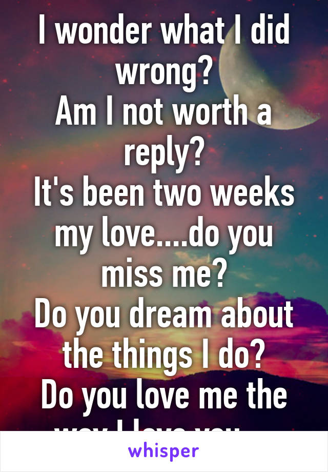 I wonder what I did wrong?
Am I not worth a reply?
It's been two weeks my love....do you miss me?
Do you dream about the things I do?
Do you love me the way I love you....