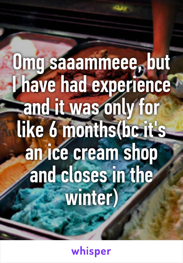 Omg saaammeee, but I have had experience and it was only for like 6 months(bc it's an ice cream shop and closes in the winter)